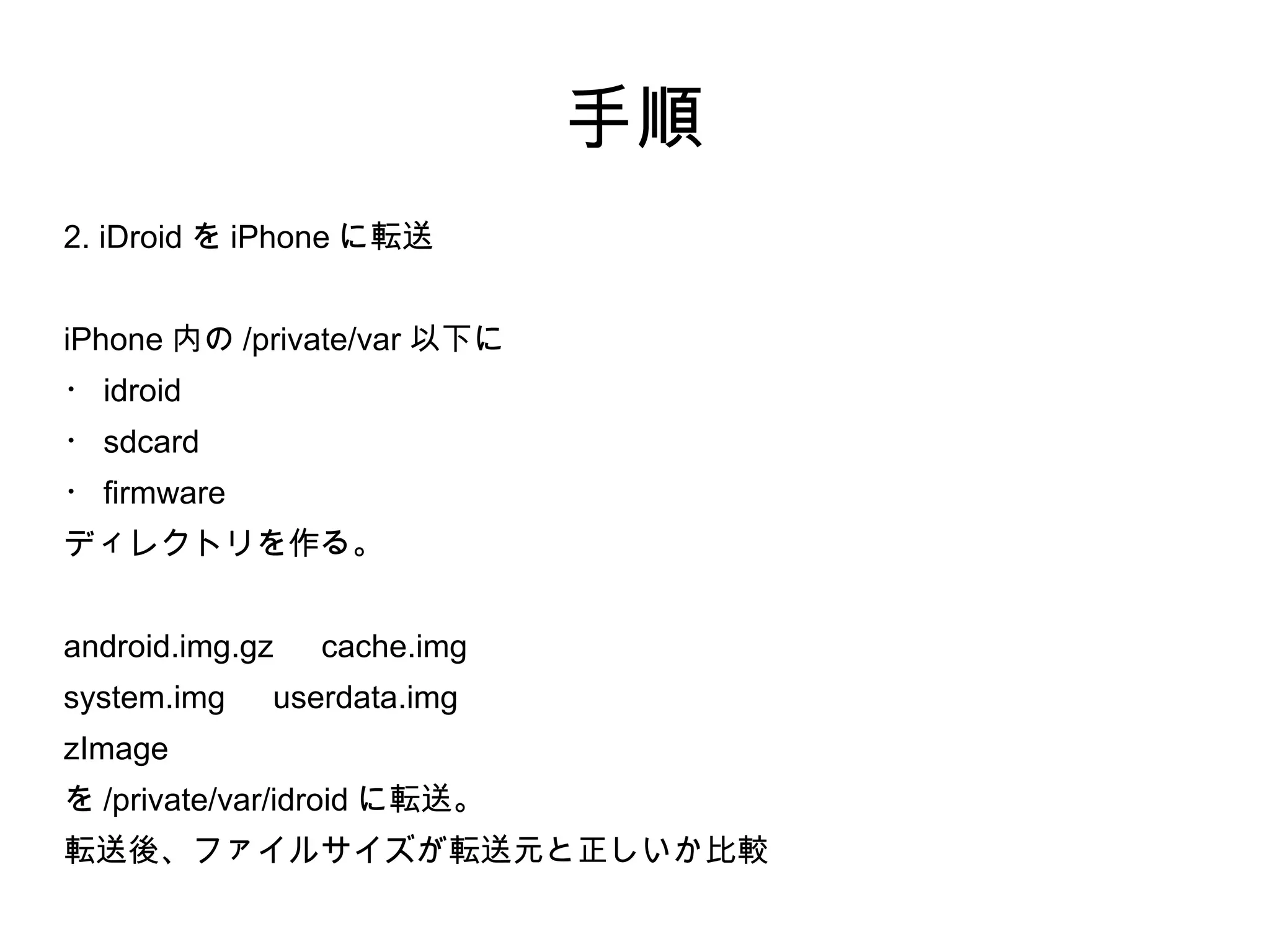 手順
2. iDroid を iPhone に転送


iPhone 内の /private/var 以下に
・ idroid
・ sdcard
・ firmware
ディレクトリを作る。


android.img.gz 　 cache.img
system.img 　 userdata.img
zImage
を /private/var/idroid に転送。
転送後、ファイルサイズが転送元と正しいか比較
 