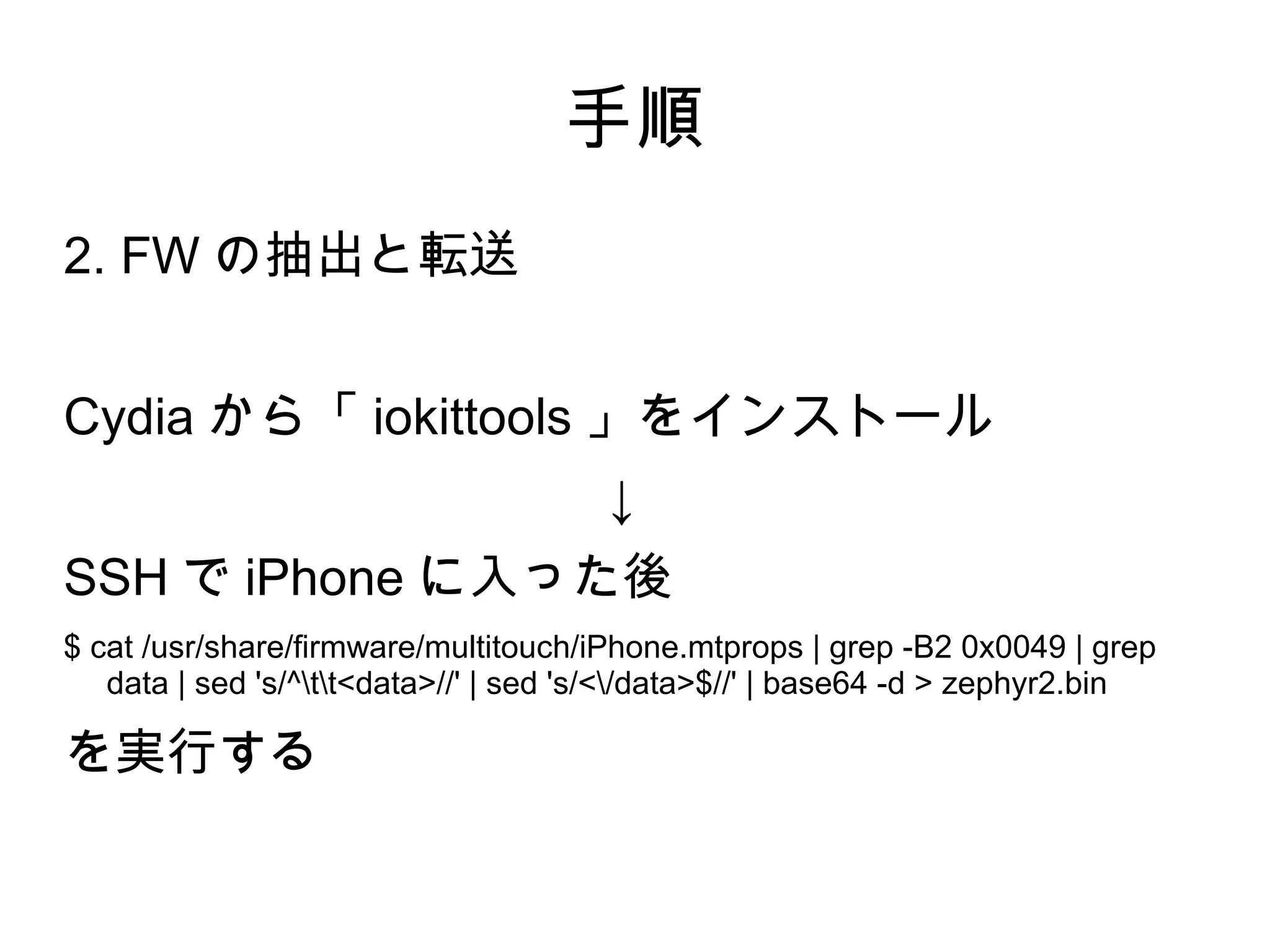 手順
2. FW の抽出と転送


Cydia から「 iokittools 」をインストール
                                       ↓
SSH で iPhone に入った後
$ cat /usr/share/firmware/multitouch/iPhone.mtprops | grep -B2 0x0049 | grep
   data | sed 's/^tt<data>//' | sed 's/</data>$//' | base64 -d > zephyr2.bin

を実行する
 