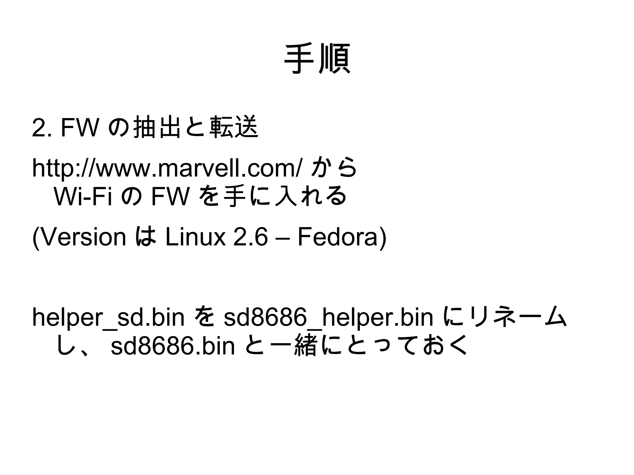 手順
2. FW の抽出と転送
http://www.marvell.com/ から
  Wi-Fi の FW を手に入れる
(Version は Linux 2.6 – Fedora)


helper_sd.bin を sd8686_helper.bin にリネーム
  し、 sd8686.bin と一緒にとっておく
 