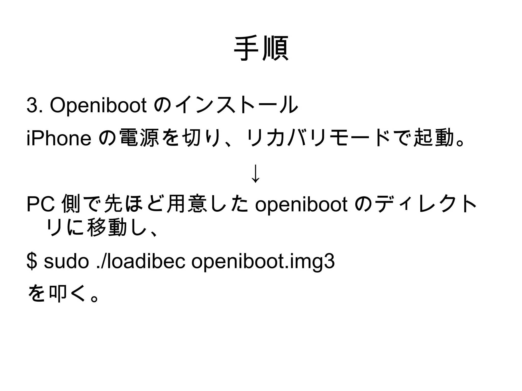 手順
3. Openiboot のインストール
iPhone の電源を切り、リカバリモードで起動。
                       ↓
PC 側で先ほど用意した openiboot のディレクト
 リに移動し、
$ sudo ./loadibec openiboot.img3
を叩く。
 