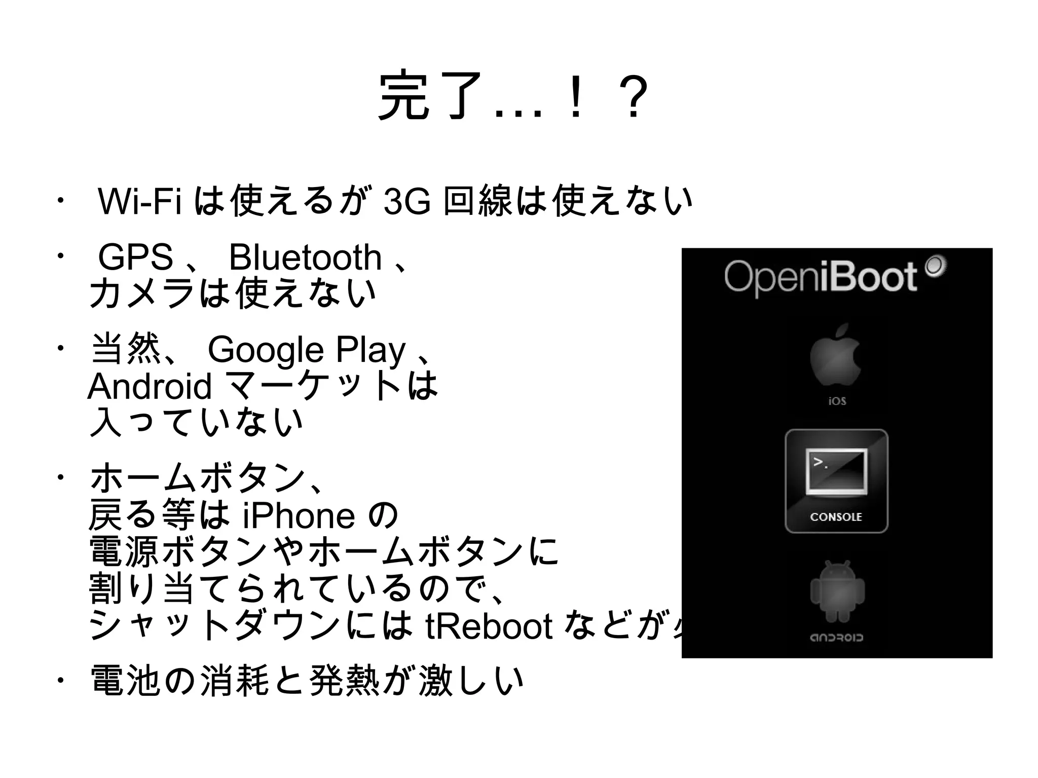 完了…！？
・ Wi-Fi は使えるが 3G 回線は使えない
・ GPS 、 Bluetooth 、
 カメラは使えない
・当然、 Google Play 、
 Android マーケットは
 入っていない
・ホームボタン、
 戻る等は iPhone の
 電源ボタンやホームボタンに
 割り当てられているので、
 シャットダウンには tReboot などが必要
・電池の消耗と発熱が激しい
 