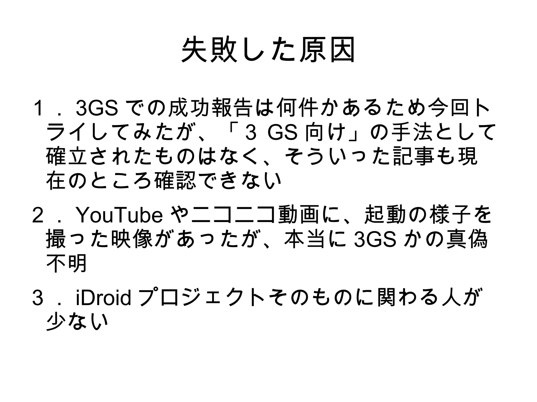 失敗した原因
１． 3GS での成功報告は何件かあるため今回ト
 ライしてみたが、「３ GS 向け」の手法として
 確立されたものはなく、そういった記事も現
 在のところ確認できない
２． YouTube やニコニコ動画に、起動の様子を
 撮った映像があったが、本当に 3GS かの真偽
 不明
３． iDroid プロジェクトそのものに関わる人が
 少ない
 
