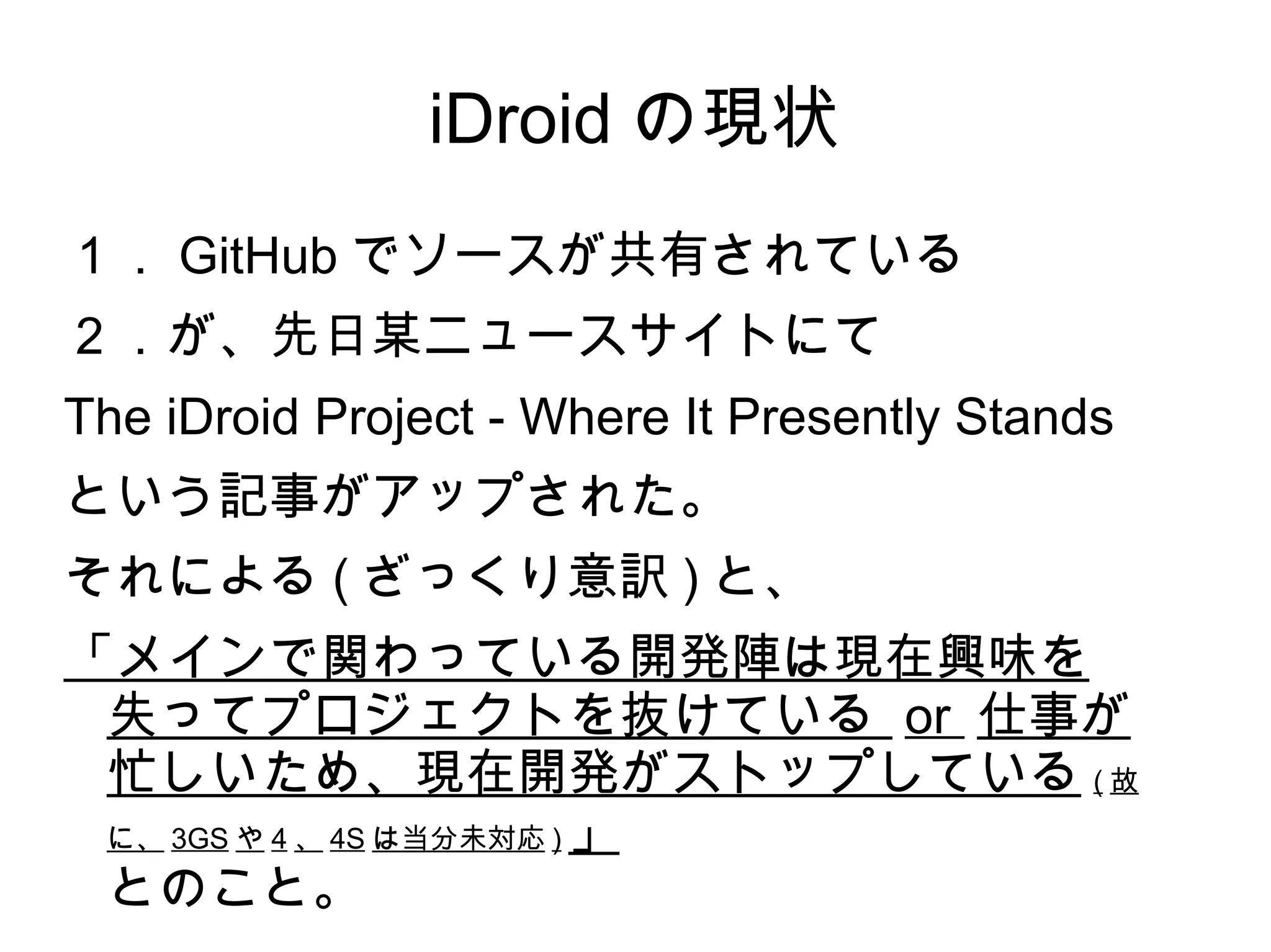 iDroid の現状
１． GitHub でソースが共有されている
２．が、先日某ニュースサイトにて
The iDroid Project - Where It Presently Stands
という記事がアップされた。
それによる ( ざっくり意訳 ) と、
「メインで関わっている開発陣は現在興味を
 失ってプロジェクトを抜けている or 仕事が
 忙しいため、現在開発がストップしている ( 故
 に、 3GS や 4 、 4S は当分未対応 ) 」

 とのこと。
 