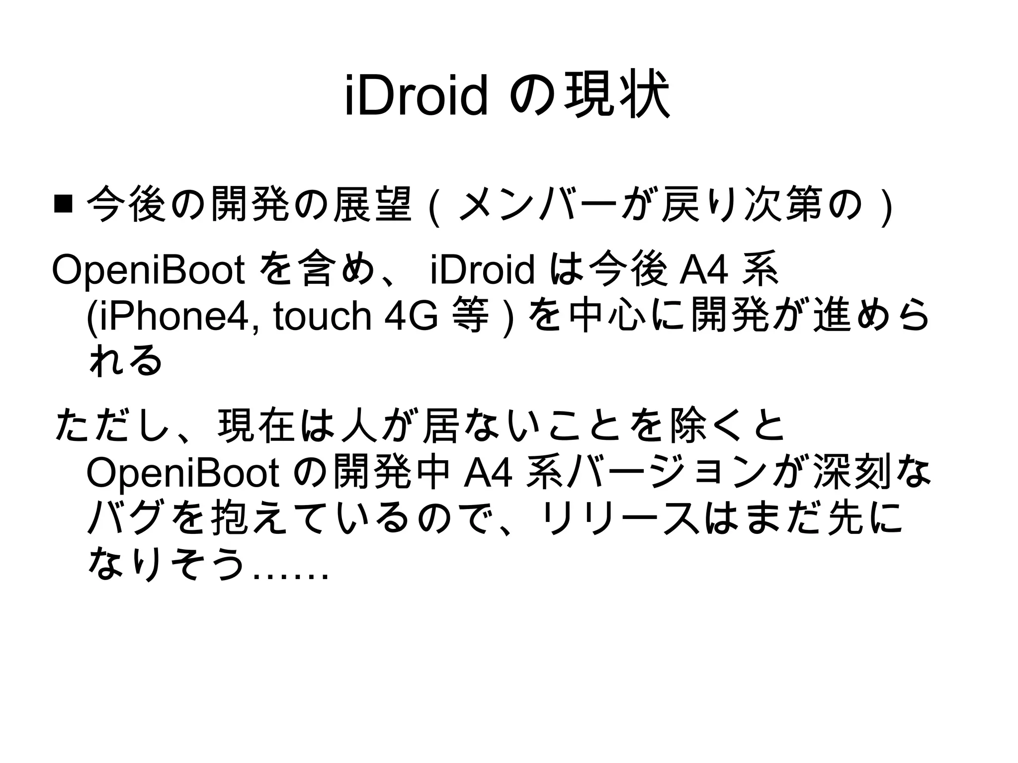 iDroid の現状
■ 今後の開発の展望（メンバーが戻り次第の）
OpeniBoot を含め、 iDroid は今後 A4 系
 (iPhone4, touch 4G 等 ) を中心に開発が進めら
 れる
ただし、現在は人が居ないことを除くと
 OpeniBoot の開発中 A4 系バージョンが深刻な
 バグを抱えているので、リリースはまだ先に
 なりそう……
 