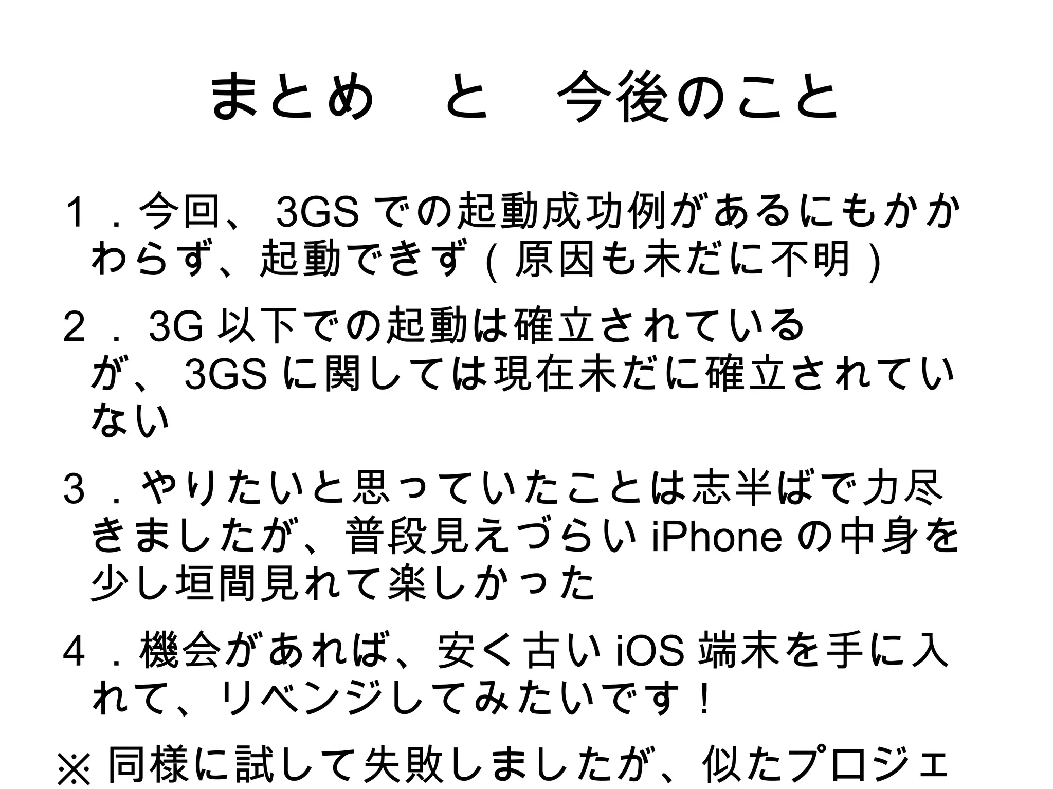 まとめ　と　今後のこと
１．今回、 3GS での起動成功例があるにもかか
 わらず、起動できず（原因も未だに不明）
２． 3G 以下での起動は確立されている
 が、 3GS に関しては現在未だに確立されてい
 ない
３．やりたいと思っていたことは志半ばで力尽
 きましたが、普段見えづらい iPhone の中身を
 少し垣間見れて楽しかった
４．機会があれば、安く古い iOS 端末を手に入
 れて、リベンジしてみたいです！
※ 同様に試して失敗しましたが、似たプロジェ
 