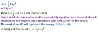 w = -
i
2
L 𝑰𝟎
𝟐
w if 𝑰𝟎 = 1,
Then w =
i
2
L or L = + 2W (numerically)
Hence self-inductance of a circuit is numerically equal to twice the work done in
establishing the magnetic flux associated with unit current in the circuit.
This work done W, will represent the energy of the circuit.
∴ Energy of the circuit U = -
i
2
L 𝑰𝟎
𝟐
 
