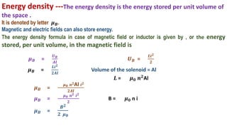 Energy density ---The energy density is the energy stored per unit volume of
the space .
It is denoted by letter 𝝁𝑩.
Magnetic and electric fields can also store energy.
The energy density formula in case of magnetic field or inductor is given by , or the energy
stored, per unit volume, in the magnetic field is
𝝁𝑩 =
𝑼𝑩
𝑨𝒍
𝑼𝑩 =
𝑳𝒊𝟐
𝟐
𝝁𝑩 =
𝑳𝒊𝟐
𝟐𝑨𝒍
Volume of the solenoid = Al
𝑳 = 𝝁𝟎 𝒏𝟐Al
𝝁𝑩 =
𝝁𝟎 𝒏𝟐Al 𝒊𝟐
𝟐𝑨𝒍
𝝁𝑩 =
𝝁𝟎 𝒏𝟐 𝒊𝟐
𝟐
B = 𝝁𝟎 n i
𝝁𝑩 =
𝑩𝟐
𝟐 𝝁𝟎
 