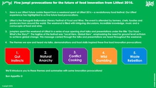 © jump!® 2016
createawesome
Five jump! provocations for the future of food innovation from Litfest 2016.
1.
Gut
Instincts
2.
Natural
Anarchy
3.
Conflict
Cooking
4.
Wild
Gambling
5.
Waste
Rebellion
1. Here is our Litfest Future Junkie Report from a weekend spent at Litfest 2016 – a revolutionary food festival. Our Litfest
experience has highlighted to us five future food provocations.
2. Litfest is the Kerrygold Ballymaloe Literary Festival of Food and Wine. The event is attended by farmers, chefs, foodies and
producers from around the world. The weekend is filled with intriguing discussions, incredible knowledge, music and a
cornucopia of food and wine.
3. jump!ers spent the weekend at Litfest in a series of eye opening short talks and presentations under the title “Our Food –
What’s the Story?”. The tagline of the festival was “Local Hero, Global Hero”, emphasising the need for ground level activism
to achieve global change. This message carried through the talks and presentations we heard throughout the weekend.
4. The themes we saw and heard via talks, demonstrations and food stalls inspired these five food innovation provocations:
We’ll introduce you to these themes and summarise with some innovation provocations!
Bon Appetito 
 