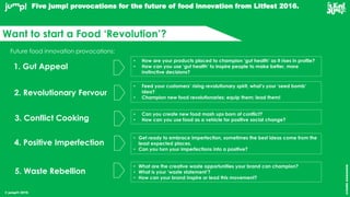 © jump!® 2016
createawesome
Want to start a Food ‘Revolution’?
5. Waste Rebellion
Future food innovation provocations:
1. Gut Appeal
2. Revolutionary Fervour
3. Conflict Cooking
4. Positive Imperfection
• How are your products placed to champion ‘gut health’ as it rises in profile?
• How can you use ‘gut health’ to inspire people to make better, more
instinctive decisions?
• Feed your customers’ rising revolutionary spirit, what’s your ‘seed bomb’
idea?
• Champion new food revolutionaries; equip them; lead them!
• Can you create new food mash ups born of conflict?
• How can you use food as a vehicle for positive social change?
• Get ready to embrace imperfection, sometimes the best ideas come from the
least expected places.
• Can you turn your imperfections into a positive?
• What are the creative waste opportunities your brand can champion?
• What is your ‘waste statement’?
• How can your brand inspire or lead this movement?
Five jump! provocations for the future of food innovation from Litfest 2016.
 