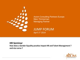 Axiom Consulting Partners Europe
Marc Timmerman
Managing Partner
JUMP	
  FORUM	
  
April	
  1st	
  2014	
  
HR	
  Seminar	
  
How	
  does	
  a	
  Gender	
  Equality	
  prac8ce	
  impact	
  HR	
  and	
  Talent	
  Management	
  ?	
  	
  
and	
  vice	
  versa	
  ?	
  
 