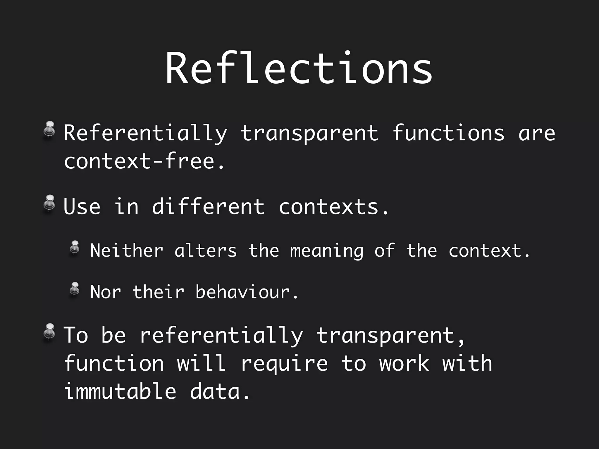 c.add(2, 3); // 5
c.add(2, 4); // 6
c.add(2, 3); // 5
c.add(2, 4); // 6
Referential
Transparency
Calculator c = new Calculator();
Referentially Opaque memoryPlus :
1.Cannot replace it with resulting value.
2.Returns different results as time
progresses, as behaviour depends on history.
c.memoryPlus(2); // 2
c.memoryPlus(3); // 5
c.memoryPlus(2); // 7
c.memoryPlus(3); // 10
Time Time
Referentially Transparent add :
1.Substitute any expression with its
resulting value.
2. Returns same results all the time, as
behaviour does not depend on history.
 