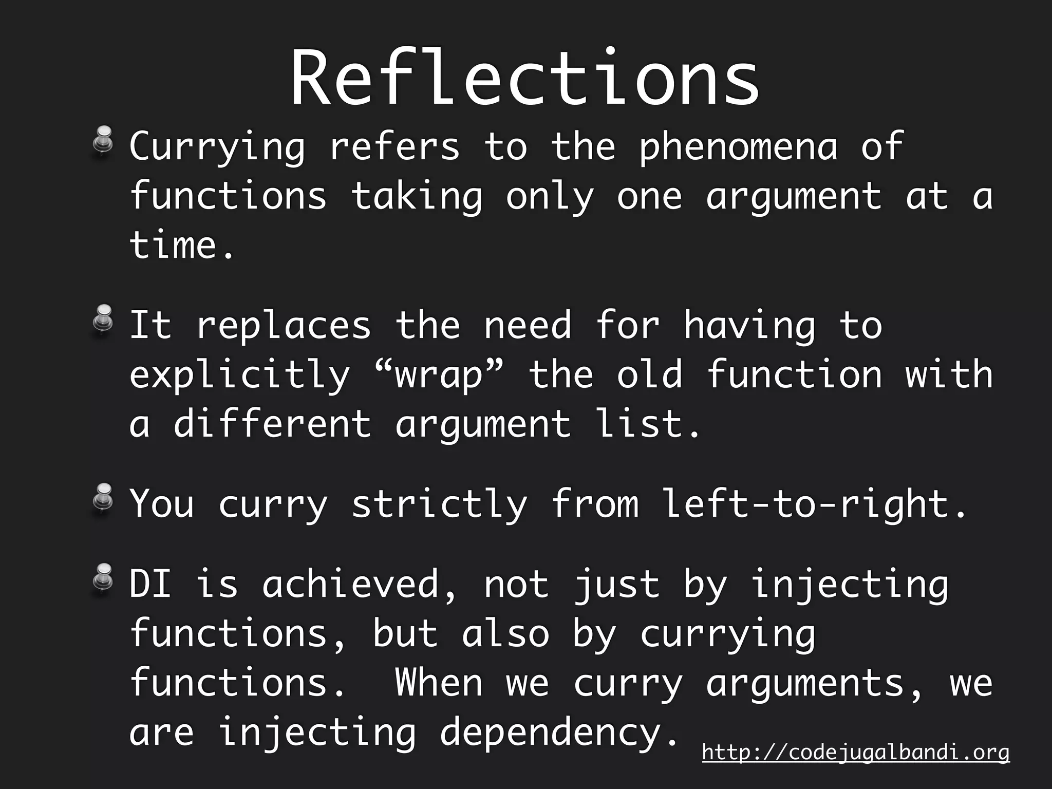 Reflections
Function composition (and not function
application) is the default way to
build sub-routines in Concatenative
Programming Style, a.k.a Point Free
Style.
Functions neither contain argument
types nor names, they are just laid out
as computation pipeline.
Lot of our domain code is just trying
to do this!
Makes code more succinct and readable.
http://codejugalbandi.github.io/codejugalbandi.org
 