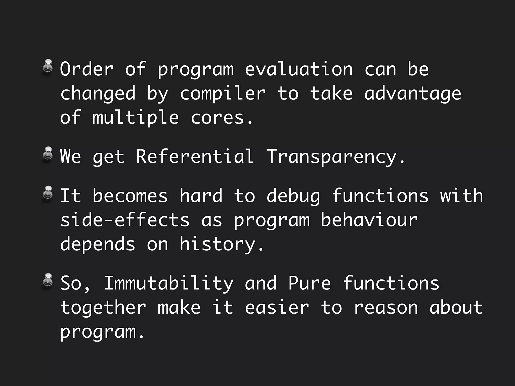 Ref. Transparent
memoryPlus
class Calculator {
private final Integer memory;
public Calculator(final Integer memory) {
this.memory = memory;
}
public Integer add { … }
public Calculator memoryPlus(final Integer n) {
return new Calculator(add(memory, n));
}
}
Make memory
Immutable
Return new instance from
operation.
 