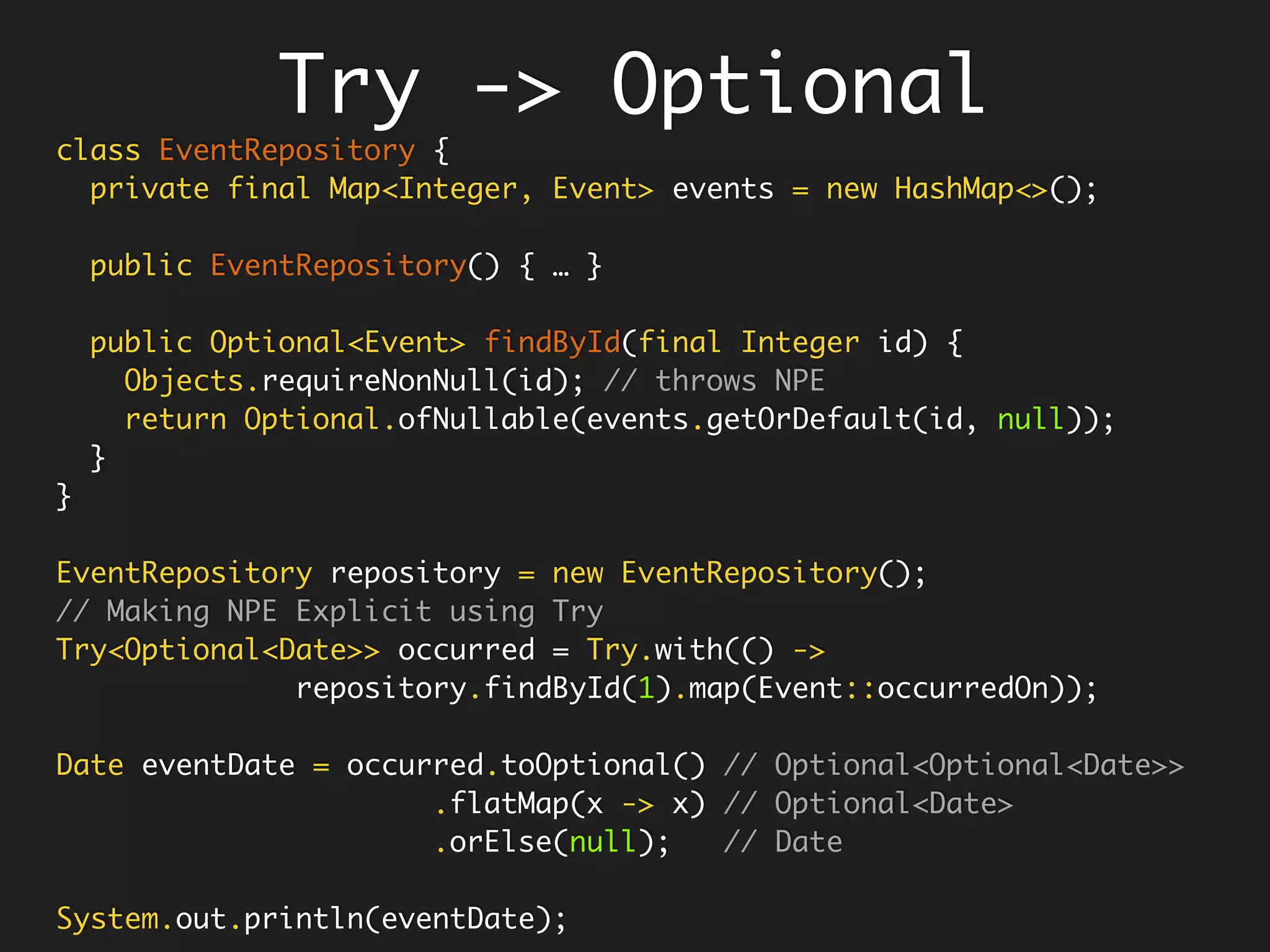 Gets rid of
nested Optionals
class EventRepository {
private final Map<Integer, Event> events = new HashMap<>();
public EventRepository() {
events.put(1, new Event("Personal"));
events.put(2, new Event("Work"));
}
public Optional<Event> findById(final Integer id) {
return Optional.ofNullable(events.get(id));
}
}
Optional flatMap
EventRepository repository = new EventRepository();
repository.findById(1)
.map(Event::type) // Optional<Optional<String>>
.ifPresent(System.out::println);
repository.findById(1)
.flatMap(Event::type) // Optional<String>
.ifPresent(System.out::println);
repository.findById(1)
.flatMap(Event::type) // Optional<String>
.map(t -> String.format("{'type': '%s'}", t)) // Map to Json
.orElse("{'error' : 'No Event Found'}"); // Default Json
 
