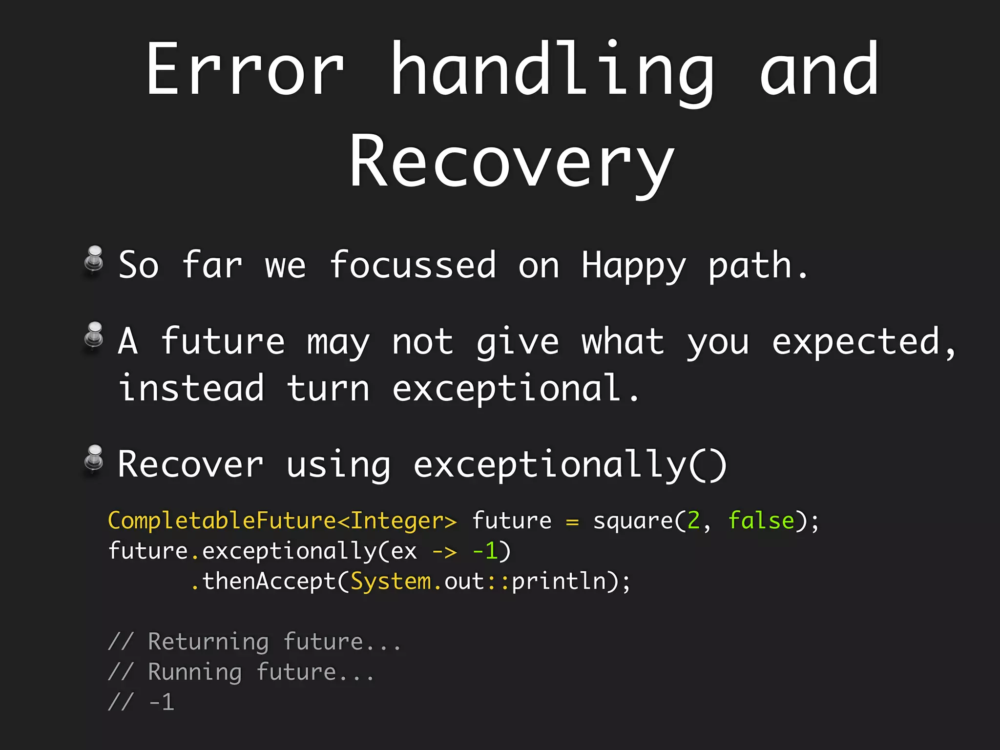 Avoid get() - Failure throws Exception
Set Sensible Default
Integer value = Try.with(() -> Test.methodThatThrows())
.getOrElse(2);
System.out.println(value); // 2
class Test {
static String methodThatThrows() throws Exception {
throw new Exception("I never work");
}
}
//throws checked Exception
Try<Integer> failure = Try.with(() -> Test.methodThatThrows());
failure.get(); //throws exception - failure does not return
Instead, use getOrElse()
Boom!
 