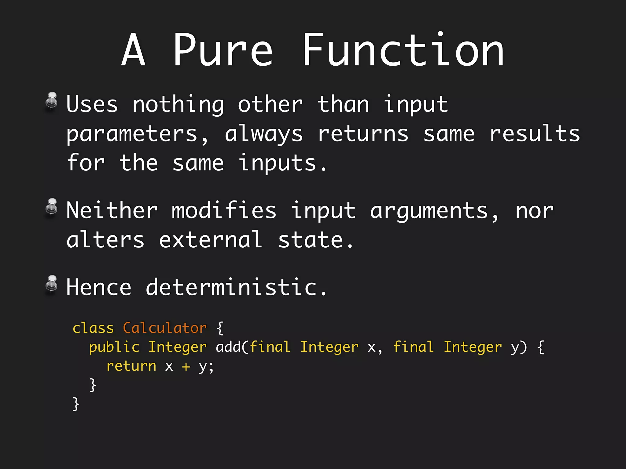 A Pure Function
Uses nothing other than i/p parameters
(and its definition) to produce o/p -
Deterministic in nature.
Neither modifies input arguments nor
reads/modifies external state - No
side-effects.
Call is substitutable by its body. To
understand the code, you don’t have to
look elsewhere.
class Calculator {
public Integer add(final Integer x, final Integer y) {
return x + y;
}
}
 