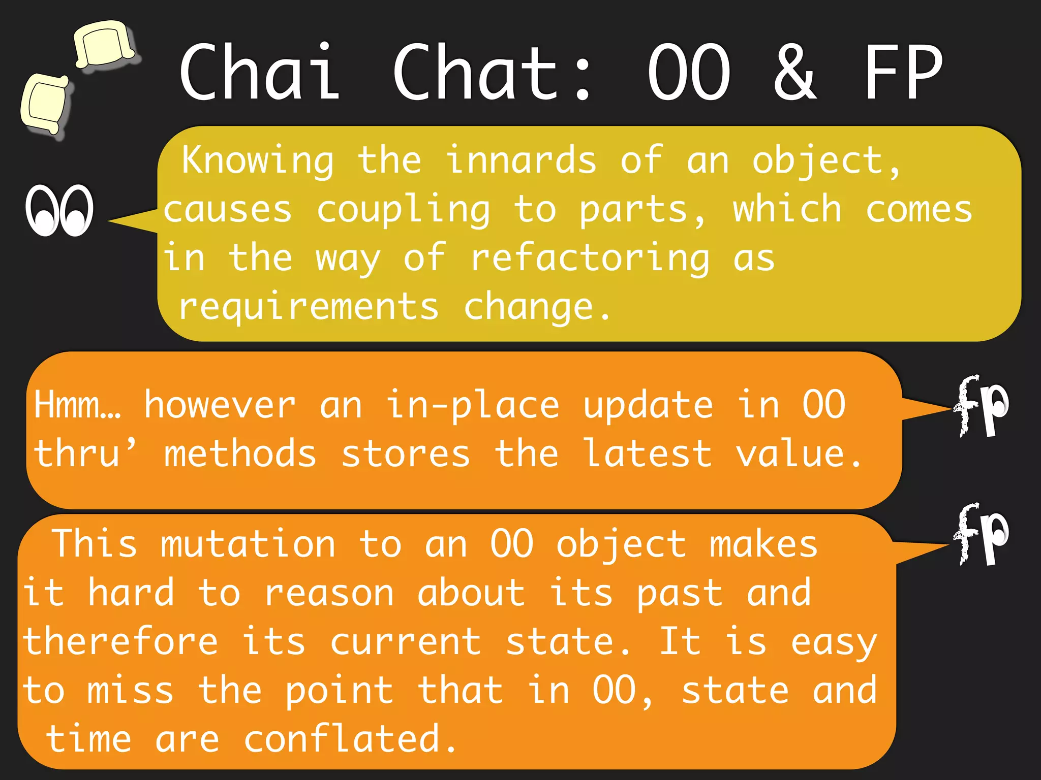 Chai Chat: OO & FP
We encapsulate data because we think
it will protect us from inadvertent
changes and build trust.
The data itself is immutable. As data
cannot change, trust is inherent.
f
Data (structure) is hidden and the
client is not coupled to it.
If its immutable, why bother
encapsulating?
f
 