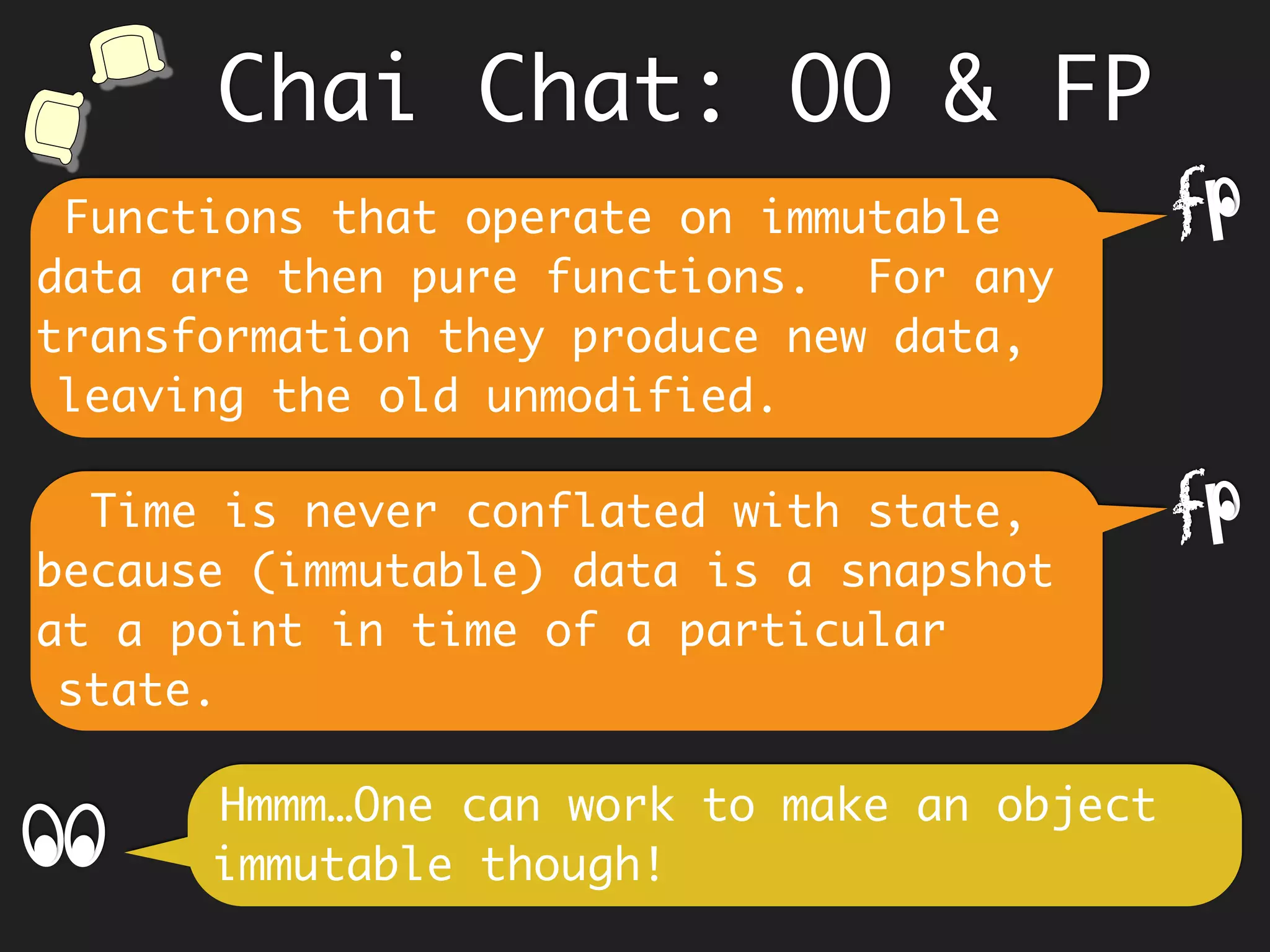 Knowing the innards of an object,
causes coupling to parts, which comes
in the way of refactoring as
requirements change.
Hmm… however an in-place update in OO
thru’ methods stores the latest value.
f
This mutation to an OO object makes
it hard to reason about its past and
therefore its current state. It is easy
to miss the point that in OO, state and
time are conflated.
f
Chai Chat: OO & FP
 