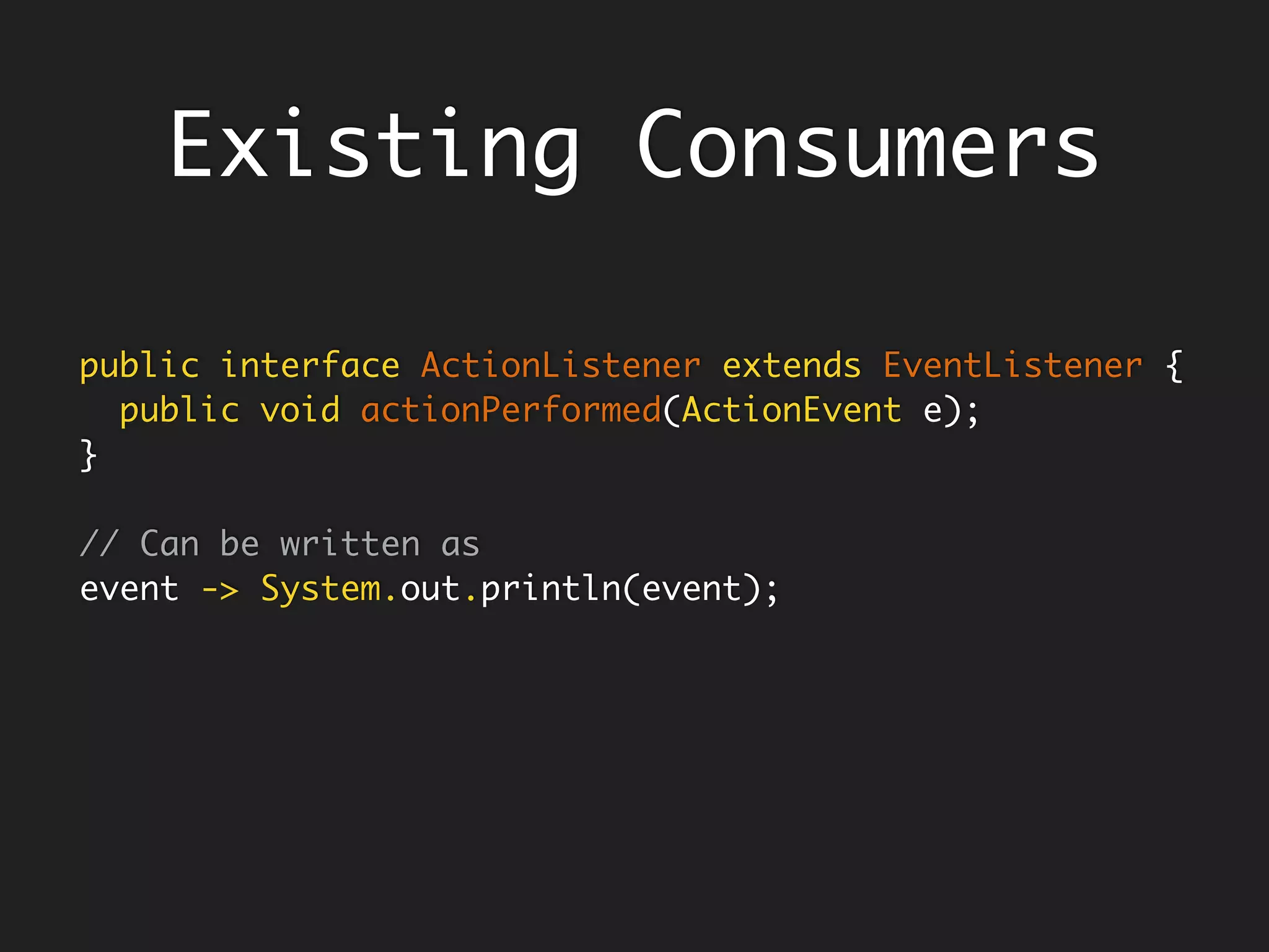 Functional Interfaces
@FunctionalInterface
public interface Function<T, R> {
R apply(T t);
…
}
Function<Float, Float> twice = x -> 2 * x;
twice.apply(3); // 6
// A function returns its argument unchanged
Function<Float, Float> identity = x -> x
@FunctionalInterface
public interface BiFunction<T, U, R> {
R apply(T t, U u);
…
}
BiFunction<Float, Float, Float> add = (x, y) -> x + y;
add.apply(2, 3); // 5
 
