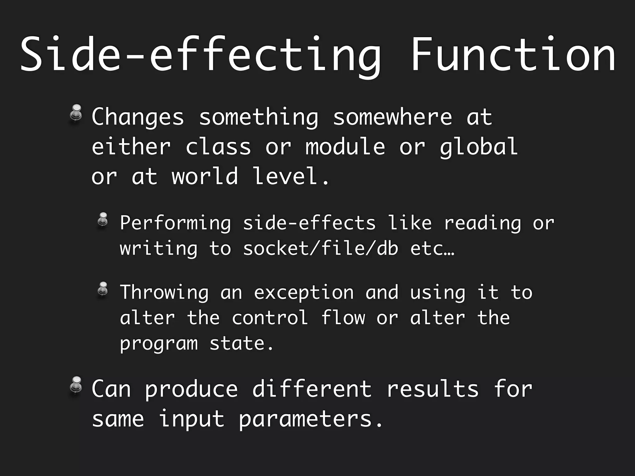 Side-effecting Function
Changes something somewhere at either
class or module or global or at world
level.
Performing side-effects like reading or
writing to socket/file/db etc…
Throwing an exception and using it to alter
the control flow or alter the program state.
This makes it difficult to reason about
the program.
Can produce different o/p for same i/p.
 