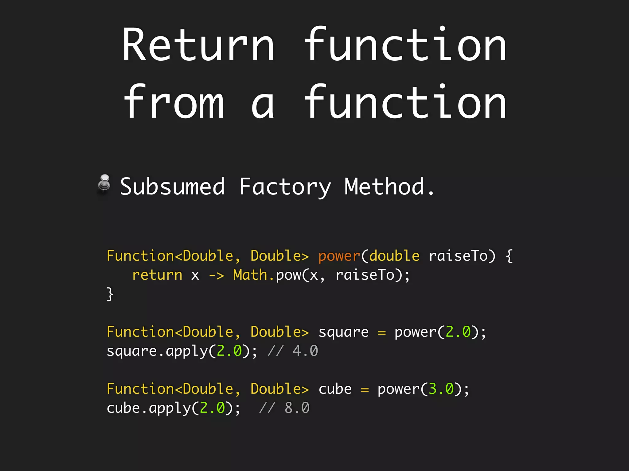 static Boolean is(final Integer n, String op) {
Predicate<Integer> isEven = x -> x % 2 == 0;
Map<String, Predicate<Integer>> preds = new HashMap<>();
preds.put("even", isEven);
preds.put("odd", isEven.negate());
Predicate<Integer> falsify = x -> false;
return preds.getOrDefault(op, falsify).test(n);
}
is(5, "even");
is(5, "odd");
Defining Function within a
function - Encapsulate fns
Java does not allow you to define a
function within a function, but its ok
defining lambda.
 