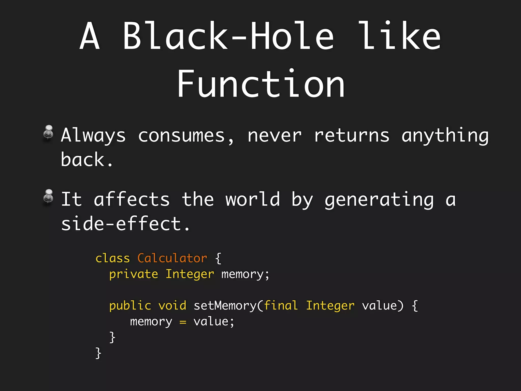 A Black-Hole like
Function
Always consumes, never returns anything
back.
It affects the world by generating a
side-effect, example - the setters.
class Calculator {
private Integer memory;
public void setMemory(final Integer value) {
memory = value;
}
}
 