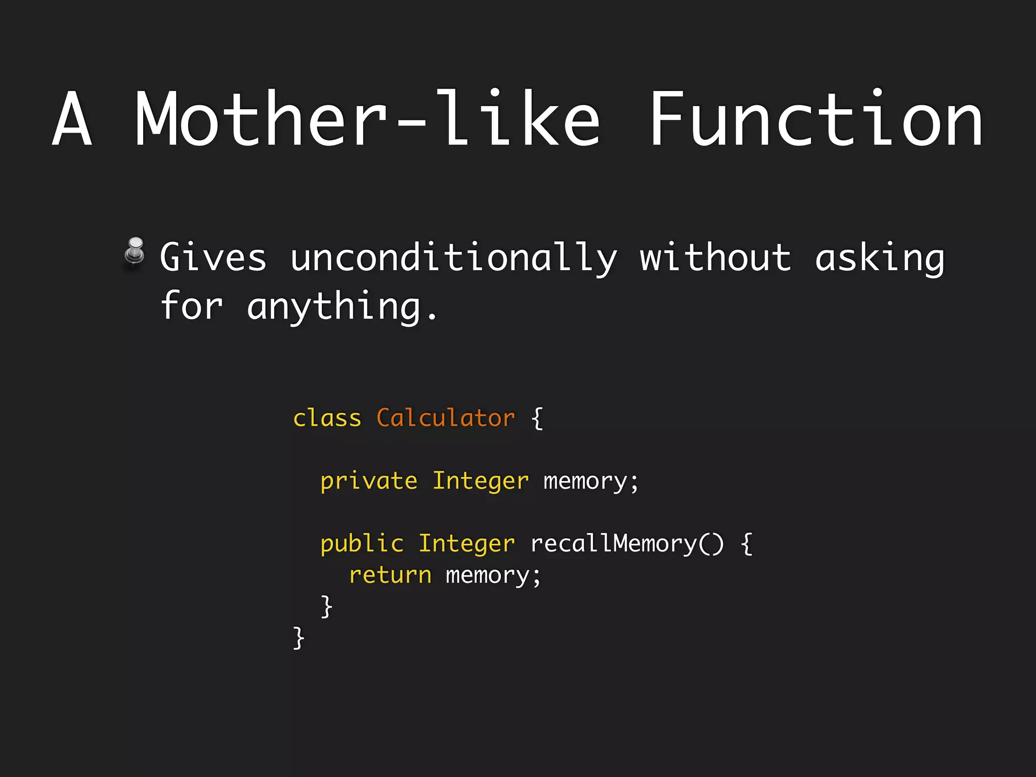 A Mother-like Function
Gives unconditionally without asking
for anything.
Example - the getters.
class Calculator {
private Integer memory;
public Integer recallMemory() {
return memory;
}
}
 