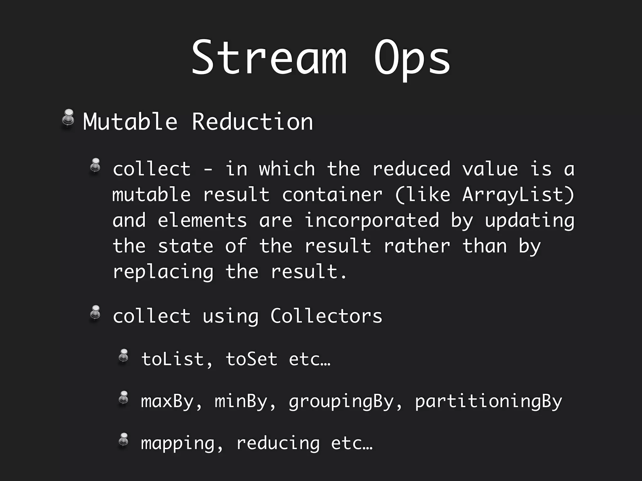 Imperative Collecting
and Filtering
String sentence = "all mimsy were the borogoves and the momeraths";
String [] words = sentence.split(" ");
StringBuilder caps = new StringBuilder();
for (word : words) {
if (word.length() < 4) {
caps.append(word.toUpperCase());
caps.append(" ");
}
}
String capitalized = caps.toString().trim();
System.out.println(capitalized); // ALL THE AND THE
Enumeration
and
Filtering
interleaved
Collector
 