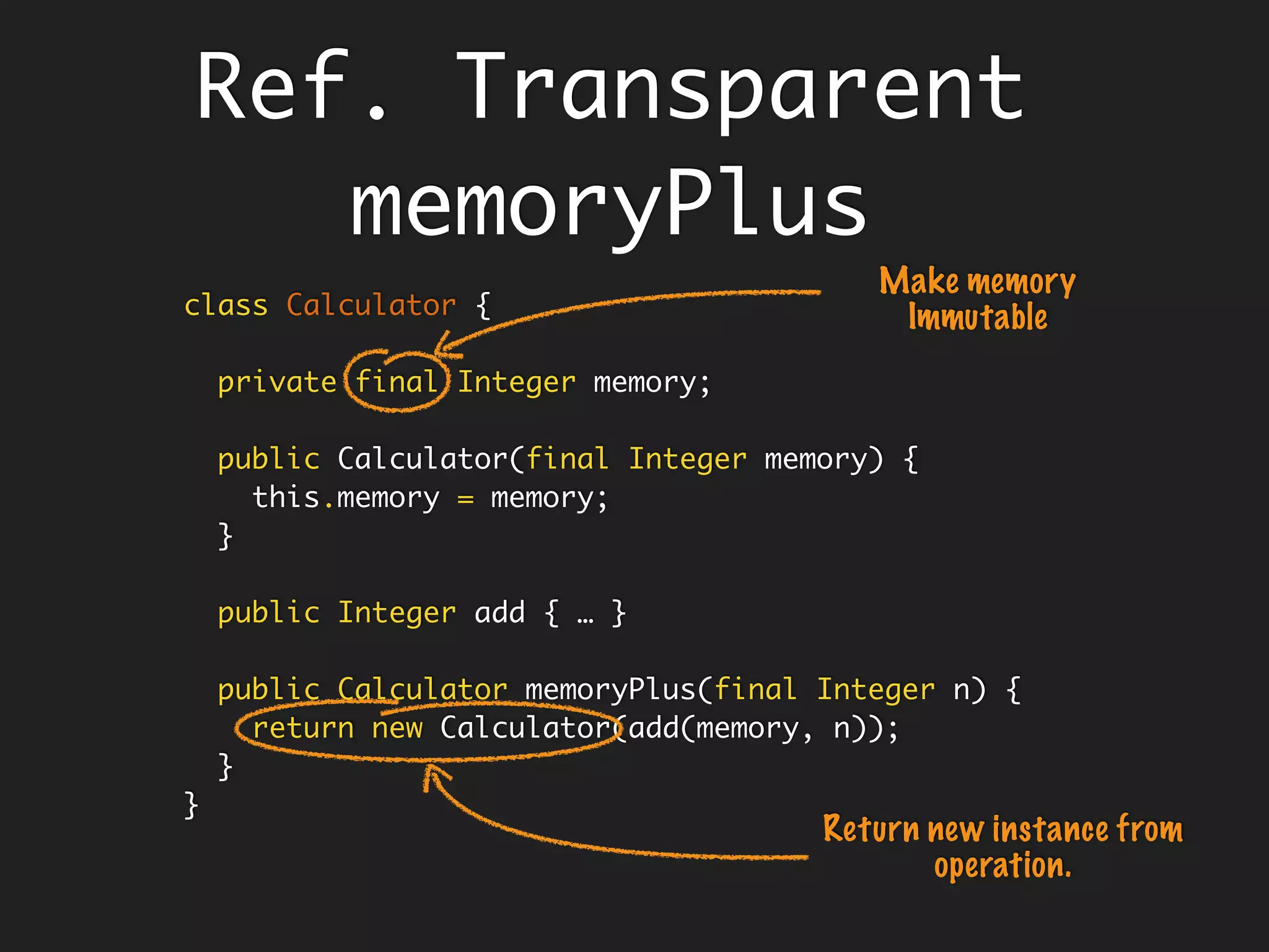 class Calculator {
private Integer memory;
public Calculator(final Integer memory) {
this.memory = memory;
}
public Integer add(final Integer x, final Integer y) {
return x + y;
}
public Integer memoryPlus(final Integer n) {
memory = add(memory, n);
return memory;
}
}
Understanding
Referential
Transparency
 