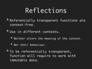 c.add(2, 3); // 5
c.add(2, 4); // 6
c.add(2, 3); // 5
c.add(2, 4); // 6
Referential
Transparency
Calculator c = new Calculator();
Referentially Opaque memoryPlus :
1.Cannot replace it with resulting value.
2.Returns different results as time
progresses, as behaviour depends on history.
c.memoryPlus(2); // 2
c.memoryPlus(3); // 5
c.memoryPlus(2); // 7
c.memoryPlus(3); // 10
Time Time
Referentially Transparent add :
1.Substitute any expression with its
resulting value.
2. Returns same results all the time, as
behaviour does not depend on history.
 