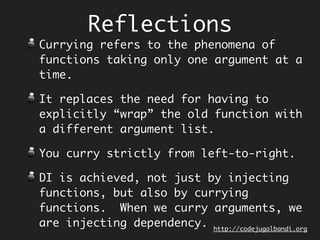Reflections
Function composition (and not function
application) is the default way to
build sub-routines in Concatenative
Programming Style, a.k.a Point Free
Style.
Functions neither contain argument
types nor names, they are just laid out
as computation pipeline.
Lot of our domain code is just trying
to do this!
Makes code more succinct and readable.
http://codejugalbandi.github.io/codejugalbandi.org
 