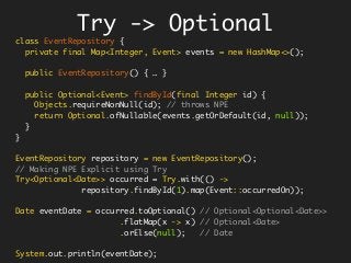class EventRepository {
private final Map<Integer, Event> events = new HashMap<>();
public EventRepository() { … }
public Optional<Event> findById(final Integer id) {
Objects.requireNonNull(id); // throws NPE
return Optional.ofNullable(events.getOrDefault(id, null));
}
}
EventRepository repository = new EventRepository();
// Making NPE Explicit using Try
Try<Optional<Date>> occurred = Try.with(() ->
repository.findById(1).map(Event::occurredOn));
Date eventDate = occurred.toOptional() // Optional<Optional<Date>>
.flatMap(x -> x) // Optional<Date>
.orElse(null); // Date
System.out.println(eventDate);
Try -> Optional
 
