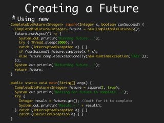 Creating a Future
CompletableFuture<Integer> square(Integer x, boolean canSucceed) {
CompletableFuture<Integer> future = new CompletableFuture<>();
future.runAsync(() -> {
System.out.println("Running future...");
try { Thread.sleep(1000); }
catch (InterruptedException e) { }
if (canSucceed) future.complete(x * x);
else future.completeExceptionally(new RuntimeException("FAIL"));
});
System.out.println("Returning future...");
return future;
}
public static void main(String[] args) {
CompletableFuture<Integer> future = square(2, true);
System.out.println("Waiting for future to complete...");
try {
Integer result = future.get(); //wait for it to complete
System.out.println("Result = " + result);
} catch (InterruptedException e) { }
catch (ExecutionException e) { }
}
Using new
 