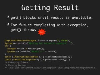 Getting Result
get() blocks until result is available.
For future completing with exception,
get() throws
CompletableFuture<Integer> future = square(2, false);
System.out.println("Waiting for future to complete...");
try {
Integer result = future.get();
System.out.println("Result = " + result);
}
catch (InterruptedException e) { e.printStackTrace(); }
catch (ExecutionException e) { e.printStackTrace(); }
// Returning future...
// Running future...
// java.util.concurrent.ExecutionException:java.lang.RuntimeException:FAIL
Boom!
 