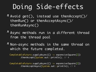 Doing Side-effects
Avoid get(), instead use thenAccept()/
thenRun() or thenAcceptAsync()/
thenRunAsync()
Async methods run in a different thread
from the thread pool
Non-async methods in the same thread on
which the future completed.
CompletableFuture.supplyAsync(() -> expensiveSquare(2))
.thenAccept(System.out::println); // 4
CompletableFuture.supplyAsync(() -> expensiveSquare(2))
.thenAcceptAsync(System.out::println); // 4
 