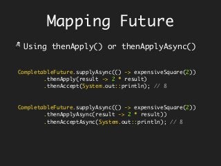 Mapping Future
CompletableFuture.supplyAsync(() -> expensiveSquare(2))
.thenApply(result -> 2 * result)
.thenAccept(System.out::println); // 8
CompletableFuture.supplyAsync(() -> expensiveSquare(2))
.thenApplyAsync(result -> 2 * result))
.thenAcceptAsync(System.out::println); // 8
Using thenApply() or thenApplyAsync()
 