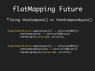 CompletableFuture.supplyAsync(() -> calculateNAV())
.thenCompose(nav -> persistToDB(nav))
.thenAccept(System.out::println);
CompletableFuture.supplyAsync(() -> calculateNAV())
.thenComposeAsync(nav -> persistToDB(nav))
.thenAcceptAsync(System.out::println);
flatMapping Future
Using thenCompose() or thenComposeAsync()
 