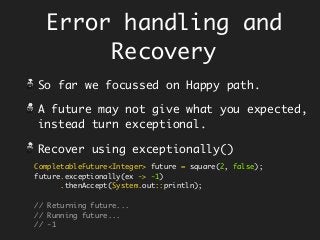 Error handling and
Recovery
So far we focussed on Happy path.
A future may not give what you expected,
instead turn exceptional.
Recover using exceptionally()
CompletableFuture<Integer> future = square(2, false);
future.exceptionally(ex -> -1)
.thenAccept(System.out::println);
// Returning future...
// Running future...
// -1
 
