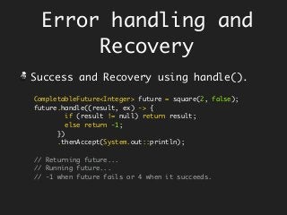 CompletableFuture<Integer> future = square(2, false);
future.handle((result, ex) -> {
if (result != null) return result;
else return -1;
})
.thenAccept(System.out::println);
// Returning future...
// Running future...
// -1 when future fails or 4 when it succeeds.
Success and Recovery using handle().
Error handling and
Recovery
 