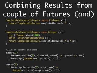Combining Results from
couple of Futures (and)
CompletableFuture<Integer> square(Integer x) {
return CompletableFuture.completedFuture(x * x);
}
CompletableFuture<Integer> cube(Integer x) {
try { Thread.sleep(1000); }
catch (InterruptedException e) { }
return CompletableFuture.completedFuture(x * x * x);
}
//Sum of square and cube
square(2)
.thenCombine(cube(3), (squared, cubed) -> squared + cubed)
.thenAccept(System.out::println); // 31
square(2)
.thenAcceptBoth(cube(3), (sqr, cub) ->
System.out.println(sqr + cub)); // 31
 