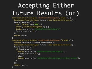 Accepting Either
Future Results (or)
CompletableFuture<Integer> slowPredictableSquare(Integer x) {
CompletableFuture<Integer> future = new CompletableFuture<>();
future.runAsync(() -> {
try { Thread.sleep(1000); }
catch (InterruptedException e) { }
System.out.println("slowButPredictableSquare");
future.complete(x * x);
});
return future;
}
CompletableFuture<Integer> fastUnpredictableSquare(Integer x) {
boolean canRespond = random.nextBoolean();
CompletableFuture<Integer> future = new CompletableFuture<>();
future.runAsync(() -> {
if (canRespond) {
System.out.println("fastButUnpredictableSquare");
future.complete(x * x);
} else {
System.out.println("fastButUnpredictableSquare without answer");
}
});
return future;
}
 