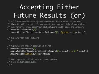 Accepting Either
Future Results (or)
// If fastUnpredictableSquare completes first with an answer,
// then it will print. In an event fastUnpredictableSquare does
// not return, then slowPredictableSquare will give the answer.
slowPredictableSquare(2)
.acceptEither(fastUnpredictableSquare(2), System.out::println);
// fastUnpredictableSquare
// 4
// Mapping whichever completes first.
slowPredictableSquare(2)
.applyToEither(fastUnpredictableSquare(2), result -> 2 * result)
.thenAccept(System.out::println);
// fastUnpredictableSquare without answer
// slowPredictableSquare
// 8
 