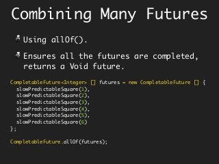 Combining Many Futures
CompletableFuture<Integer> [] futures = new CompletableFuture [] {
slowPredictableSquare(1),
slowPredictableSquare(2),
slowPredictableSquare(3),
slowPredictableSquare(4),
slowPredictableSquare(5),
slowPredictableSquare(6)
};
CompletableFuture.allOf(futures);
Using allOf().
Ensures all the futures are completed,
returns a Void future.
 
