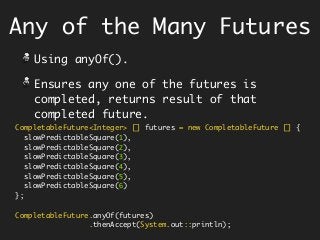 Any of the Many Futures
Using anyOf().
Ensures any one of the futures is
completed, returns result of that
completed future.
CompletableFuture<Integer> [] futures = new CompletableFuture [] {
slowPredictableSquare(1),
slowPredictableSquare(2),
slowPredictableSquare(3),
slowPredictableSquare(4),
slowPredictableSquare(5),
slowPredictableSquare(6)
};
CompletableFuture.anyOf(futures)
.thenAccept(System.out::println);
 