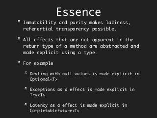 Essence
Immutability and purity makes laziness,
referential transparency possible.
All effects that are not apparent in the
return type of a method are abstracted and
made explicit using a type.
For example
Dealing with null values is made explicit in
Optional<T>
Exceptions as a effect is made explicit in
Try<T>
Latency as a effect is made explicit in
CompletableFuture<T>
 