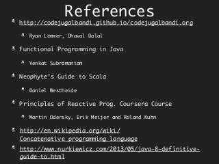 References
http://codejugalbandi.github.io/codejugalbandi.org
Ryan Lemmer, Dhaval Dalal
Functional Programming in Java
Venkat Subramaniam
Neophyte’s Guide to Scala
Daniel Westheide
Principles of Reactive Prog. Coursera Course
Martin Odersky, Erik Meijer and Roland Kuhn
http://en.wikipedia.org/wiki/
Concatenative_programming_language
http://www.nurkiewicz.com/2013/05/java-8-definitive-
guide-to.html
 