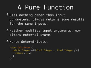 A Pure Function
Uses nothing other than i/p parameters
(and its definition) to produce o/p -
Deterministic in nature.
Neither modifies input arguments nor
reads/modifies external state - No
side-effects.
Call is substitutable by its body. To
understand the code, you don’t have to
look elsewhere.
class Calculator {
public Integer add(final Integer x, final Integer y) {
return x + y;
}
}
 