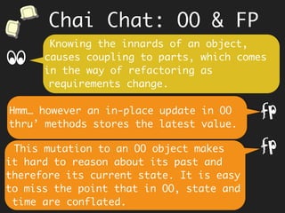 Chai Chat: OO & FP
We encapsulate data because we think
it will protect us from inadvertent
changes and build trust.
The data itself is immutable. As data
cannot change, trust is inherent.
f
Data (structure) is hidden and the
client is not coupled to it.
If its immutable, why bother
encapsulating?
f
 