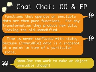 Knowing the innards of an object,
causes coupling to parts, which comes
in the way of refactoring as
requirements change.
Hmm… however an in-place update in OO
thru’ methods stores the latest value.
f
This mutation to an OO object makes
it hard to reason about its past and
therefore its current state. It is easy
to miss the point that in OO, state and
time are conflated.
f
Chai Chat: OO & FP
 