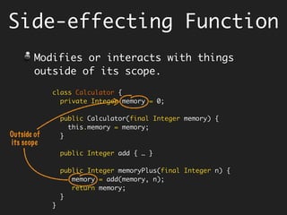 class Calculator {
private int memory = 0;
public Calculator(final int memory) {
this.memory = memory;
}
public Integer add(final int x, final int y) {
return x + y;
}
public Integer memoryPlus(final int n) {
memory = add(memory, n);
return memory;
}
}
Side-effecting Function
Modifies or interacts with things
outside of its scope, and may also
return a value.
Outside of
its scope
 